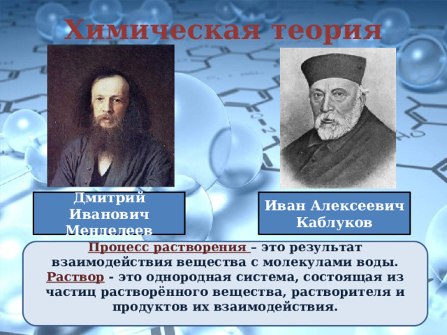 Химическая теория Дмитрий Иванович Менделеев Иван Алексеевич Каблуков Процесс растворения – это результат взаимодействия вещества с молекулами воды. Раствор - это однородная система, состоящая из частиц растворённого вещества, растворителя и продуктов их взаимодействия.  