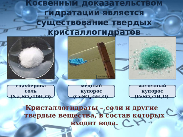 Косвенным доказательством гидратации является существование твердых кристаллогидратов self made by FischX глауберова соль  (Na 2 SO 4 ·10H 2 O) медный купорос  (CuSO 4 ·5H 2 O) железный купорос  (FeSO 4 ·7H 2 O) Кристаллогидраты – соли и другие твердые вещества, в состав которых входит вода. 