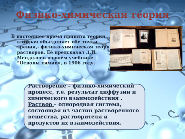 Физико-химическая теория В настоящее время принята теория, которая объединяет обе точки зрения,- физико-химическая теория растворов. Её предсказал Д.И. Менделеев в своём учебнике “Основы химии», в 1906 году. Растворение – физико-химический процесс, т.е. результат диффузии и химического взаимодействия . Раствор – однородная система, состоящая из частиц растворенного вещества, растворителя и продуктов их взаимодействия. 