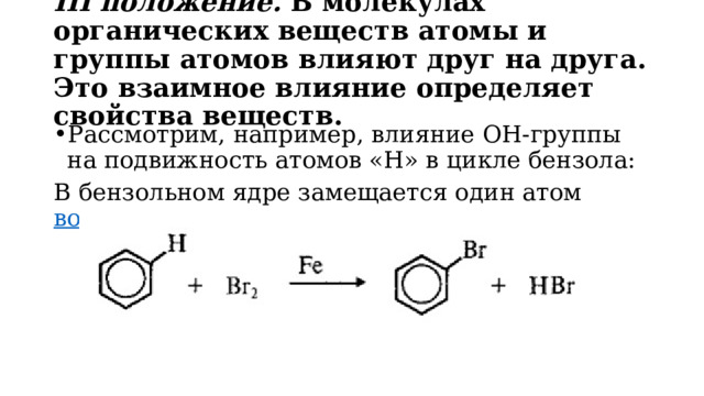 III положение.  В молекулах органических веществ атомы и группы атомов влияют друг на друга. Это взаимное влияние определяет свойства веществ. Рассмотрим, например, влияние ОН-группы на подвижность атомов «Н» в цикле бензола: В бензольном ядре замещается один атом  водорода . 