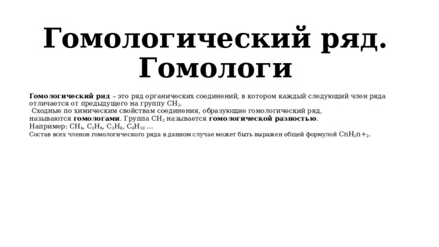 Гомологический ряд. Гомологи   Гомологический ряд  – это ряд органических соединений, в котором каждый следующий член ряда отличается от предыдущего на группу СН 2 .  Сходные по химическим свойствам соединения, образующие гомологический ряд, называются  гомологами . Группа СН 2  называется  гомологической разностью . Например: СН 4 , С 2 Н 6 , С 3 Н 8 , С 4 Н 10  … Состав всех членов гомологического ряда в данном случае может быть выражен общей формулой CnH 2 n+ 2 . 