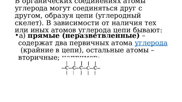 В органических соединениях атомы углерода могут соединяться друг с другом, образуя цепи (углеродный скелет). В зависимости от наличия тех или иных атомов углерода цепи бывают:   а)  прямые (неразветвленные)  – содержат два первичных атома  углерода  (крайние в цепи), остальные атомы – вторичные; например:   