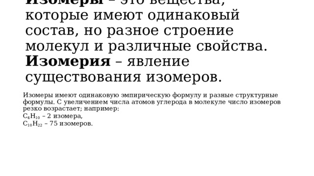 Изомеры  – это вещества, которые имеют одинаковый состав, но разное строение молекул и различные свойства.  Изомерия  – явление существования изомеров.   Изомеры имеют одинаковую эмпирическую формулу и разные структурные формулы. С увеличением числа атомов углерода в молекуле число изомеров резко возрастает; например: С 4 Н 10  – 2 изомера, С 10 Н 22  – 75 изомеров. 