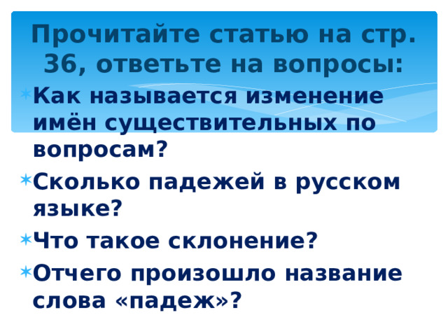Прочитайте статью на стр. 36, ответьте на вопросы: Как называется изменение имён существительных по вопросам? Сколько падежей в русском языке? Что такое склонение? Отчего произошло название слова «падеж»?  