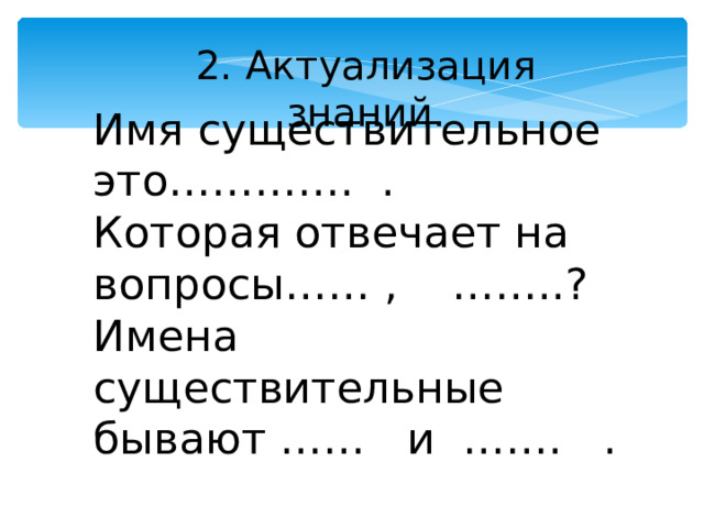 2. Актуализация знаний. Имя существительное это…………. . Которая отвечает на вопросы…… , ……..? Имена существительные бывают …… и ……. . 