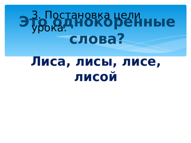 3. Постановка цели урока. Это однокоренные слова? Лиса, лисы, лисе, лисой 