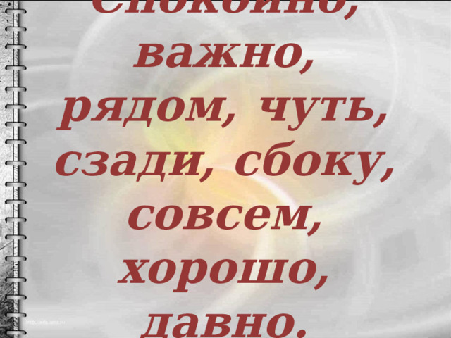 Спокойно, важно, рядом, чуть, сзади, сбоку, совсем, хорошо, давно. 