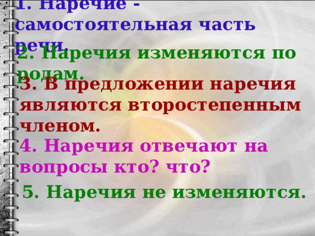 1. Наречие -самостоятельная часть речи. 2. Наречия изменяются по родам. 3. В предложении наречия являются второстепенным членом. 4. Наречия отвечают на вопросы кто? что? 5. Наречия не изменяются. 