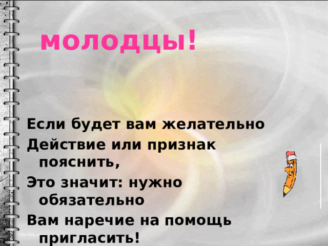 молодцы! Если будет вам желательно Действие или признак пояснить, Это значит: нужно обязательно Вам наречие на помощь пригласить! 