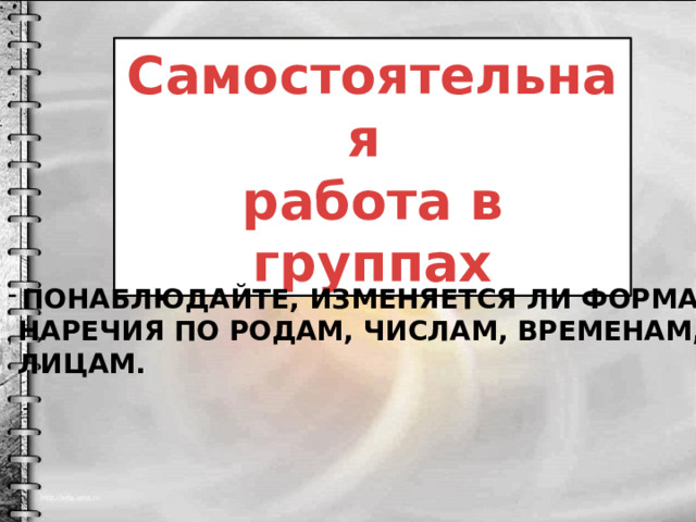 Самостоятельная работа в группах Понаблюдайте, изменяется ли форма  наречия по родам, числам, временам,  лицам. 