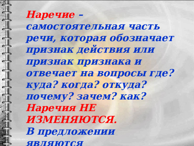 Наречие – самостоятельная часть речи, которая обозначает признак действия или признак признака и отвечает на вопросы где? куда? когда? откуда? почему? зачем? как? Наречия НЕ ИЗМЕНЯЮТСЯ. В предложении являются второстепенными членами. 