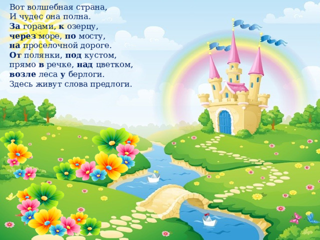 Вот волшебная страна,  И чудес она полна.   За  горами,  к  озерцу,   через  море,  по  мосту,   на  проселочной дороге.   От  полянки,  под  кустом,   прямо  в  речке,  над цветком,  возле  леса  у  берлоги.  Здесь живут слова предлоги. 