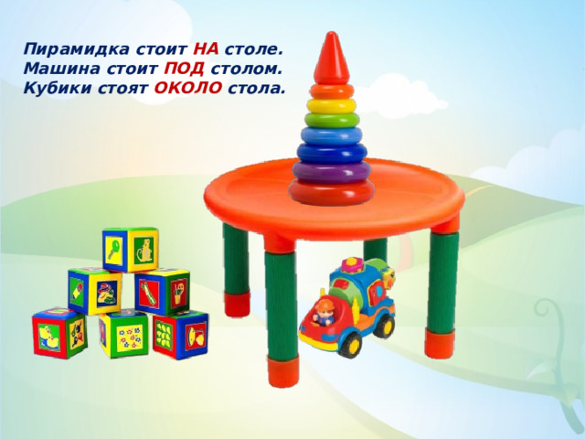 Пирамидка стоит НА столе. Машина стоит ПОД столом. Кубики стоят ОКОЛО стола. 