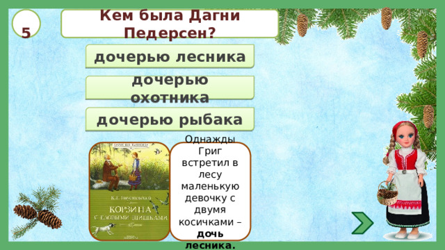  5 Кем была Дагни Педерсен? дочерью лесника дочерью охотника дочерью рыбака Однажды Григ встретил в лесу маленькую девочку с двумя косичками – дочь лесника. 