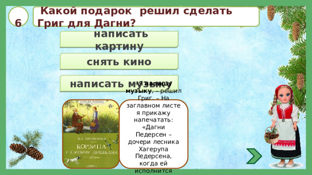  6   Какой подарок решил сделать Григ для Дагни?  написать картину  снять кино  написать музыку «Я напишу музыку , – решил Григ. – На заглавном листе я прикажу напечатать: «Дагни Педерсен – дочери лесника Хагерупа Педерсена, когда ей исполнится восемнадцать лет». 
