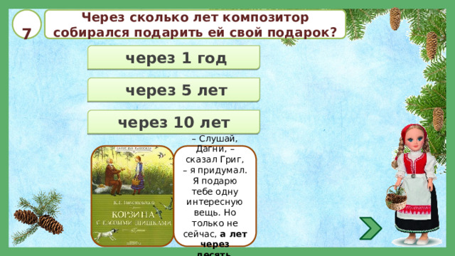  7 Через сколько лет композитор собирался подарить ей свой подарок?  через 1 год  через 5 лет  через 10 лет – Слушай, Дагни, – сказал Григ, – я придумал. Я подарю тебе одну интересную вещь. Но только не сейчас, а лет через десять . 