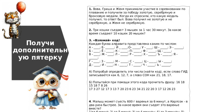 1. Вова, Гриша и Женя принимали участие в соревновании по плаванию и получили за победу золотую, серебряную и бронзовую медали. Когда их спросили, кто какую медаль получил, то ответ был: Вова получил не золотую и не серебряную, а Женя не серебряную. 2. Три кошки съедают 3 мышек за 1 час 30 минут. За какое время съедают 10 кошек 20 мышек? 3. «Взломай» код! Каждая буква алфавита представлена каким-то числом: А - ____; Е- ______; Й _ ____;О- _____; У - ____; Ш - _____; Э - ______; Б - ____; Ё - _____; К - _____; П- _____; Ф - _____; Щ - _____; В - ____; Ж - ____; Л - _____; Р - _____; Х - _____; Ъ - ______; Я - ______; Г - ____; З - _____; М - _____; С - _____; Ц - _____; Ы - _____; Д - ____; И - ____; Н - _____; Т - _____; Ч - _____; Ь - ______. А) Попробуй определить эти числа (найти код), если слово ГИД записывается как 6, 12, 7, а слово СОН как 21, 18, 17. Б) Попытайся при помощи этого кода прочитать фразу: 16 18 15 18 7 8 26 17 3 27 12 17 3 13 7 20 23 6 23 34 21 22 20 3 17 12 26 23 4 . Малыш может съесть 600 г варенья за 6 минут, а Карлсон - в два раза быстрее. За какое время они съедят это варенье вместе? 1)за 6 минут; 2) за 5 минут; 3) за 4 минуты; 4) за 3 минуты; 5) за 2 минуты. Получи дополнительную пятерку 