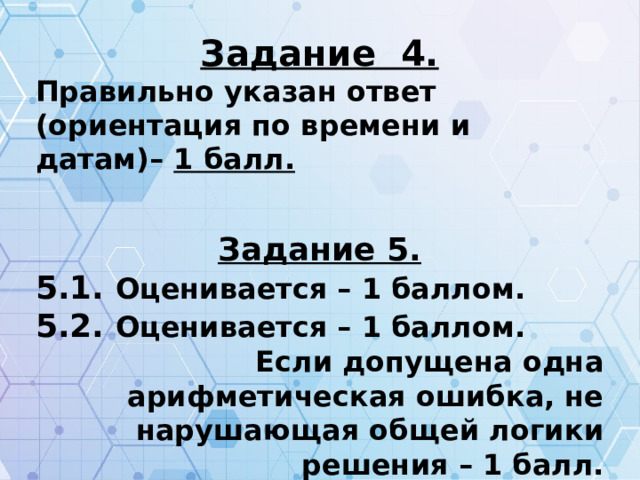 Задание 4. Правильно указан ответ (ориентация по времени и датам)– 1 балл.  Задание 5. 5.1. Оценивается – 1 баллом. 5.2. Оценивается – 1 баллом. Если допущена одна арифметическая ошибка, не нарушающая общей логики решения – 1 балл. Более двух ошибок – 0 балл.  