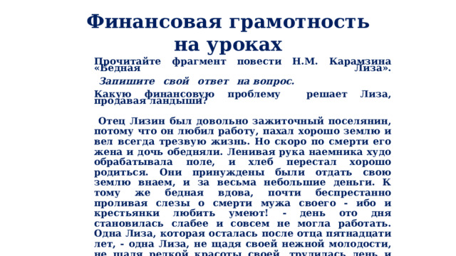 Финансовая грамотность на уроках Прочитайте фрагмент повести Н.М. Карамзина «Бедная Лиза».    Запишите  свой  ответ  на вопрос.  Какую финансовую проблему решает Лиза, продавая ландыши?    Отец Лизин был довольно зажиточный поселянин, потому что он любил работу, пахал хорошо землю и вел всегда трезвую жизнь. Но скоро по смерти его жена и дочь обедняли. Ленивая рука наемника худо обрабатывала поле, и хлеб перестал хорошо родиться. Они принуждены были отдать свою землю внаем, и за весьма небольшие деньги. К тому же бедная вдова, почти беспрестанно проливая слезы о смерти мужа своего - ибо и крестьянки любить умеют! - день ото дня становилась слабее и совсем не могла работать. Одна Лиза, которая осталась после отца пятнадцати лет, - одна Лиза, не щадя своей нежной молодости, не щадя редкой красоты своей, трудилась день и ночь - ткала холсты, вязала чулки, весною рвала цветы, а летом брала ягоды - и продавала их в Москве. 