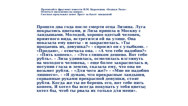   Прочитайте фрагмент повести Н.М. Карамзина «Бедная Лиза».  Ответьте письменно на вопрос.  Сколько предложил денег Эраст за букет ландышей   Прошло два года после смерти отца Лизина. Луга покрылись цветами, и Лиза пришла в Москву с ландышами. Молодой, хорошо одетый человек, приятного вида, встретился ей на улице. Она показала ему цветы – и закраснелась. «Ты продаешь их, девушка?» – спросил он с улыбкою. – «Продаю», – отвечала она. – «А что тебе надобно?» – «Пять копеек». – «Это слишком дешево. Вот тебе рубль». – Лиза удивилась, осмелилась взглянуть на молодого человека, – еще более закраснелась и, потупив глаза в землю, сказала ему, что она не возьмет рубля. – «Для чего же?» – «Мне не надобно лишнего». – «Я думаю, что прекрасные ландыши, сорванные руками прекрасной девушки, стоят рубля. Когда же ты не берешь его, вот тебе пять копеек. Я хотел бы всегда покупать у тебя цветы; хотел бы, чтоб ты рвала их только для меня».  