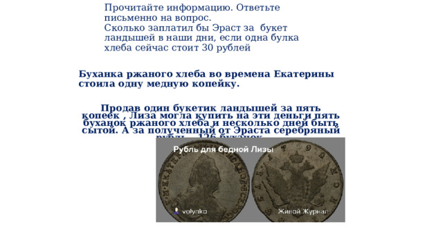   Прочитайте информацию. Ответьте письменно на вопрос.  Сколько заплатил бы Эраст за букет ландышей в наши дни, если одна булка хлеба сейчас стоит 30 рублей     Б уханка ржаного хлеба во времена Екатерины стоила одну медную копейку.  Продав один букетик ландышей за пять копеек , Лиза могла купить на эти деньги пять буханок ржаного хлеба и несколько дней быть сытой. А за полученный от Эраста серебряный рубль - 126 буханок. 