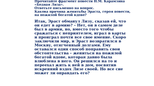 Прочитайте фрагмент повести Н.М. Карамзина «Бедная Лиза».  Ответьте письменно на вопрос.    Какова причина женитьбы Эраста, героя повести,  на пожилой богатой вдове? Итак, Эраст обманул Лизу, сказав ей, что он едет в армию? – Нет, он в самом деле был в армии, но, вместо того чтобы сражаться с неприятелем, играл в карты и проиграл почти все свое имение. Скоро заключили мир, и Эраст возвратился в Москву, отягченный долгами. Ему оставался один способ поправить свои обстоятельства – жениться на пожилой богатой вдове, которая давно была влюблена в него. Он решился на то и переехал жить к ней в дом, посвятив искренний вздох Лизе своей. Но все сие может ли оправдать его? 