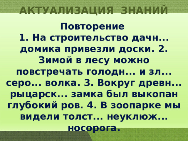 АКТУАЛИЗАЦИЯ ЗНАНИЙ Повторение 1. На строительство дачн... домика привезли доски. 2. Зимой в лесу можно повстречать голодн... и зл... серо... волка. 3. Вокруг древн... рыцарск... замка был выкопан глубокий ров. 4. В зоопарке мы видели толст... неуклюж... носорога. 