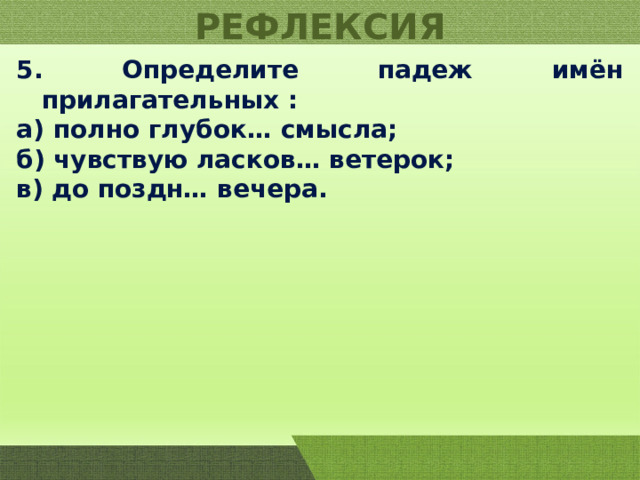 РЕФЛЕКСИЯ 5. Определите падеж имён прилагательных : а) полно глубок… смысла; б) чувствую ласков… ветерок; в) до поздн… вечера. 