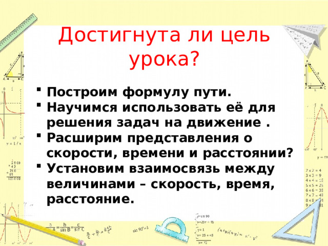 Достигнута ли цель урока? Построим формулу пути. Научимся использовать её для решения задач на движение . Расширим представления о скорости, времени и расстоянии? Установим взаимосвязь между величинами – скорость, время, расстояние. 