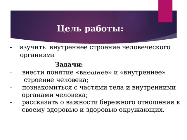  Цель работы: - изучить внутреннее строение человеческого  организма  Задачи: - внести понятие «внешнее» и «внутреннее»  строение человека; - познакомиться с частями тела и внутренними  органами человека; - рассказать о важности бережного отношения к  своему здоровью и здоровью окружающих. Задачи:  