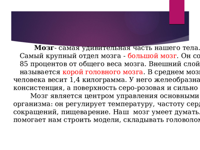    Мозг - самая удивительная часть нашего тела.  Самый крупный отдел мозга - большой мозг . Он составляет  85 процентов от общего веса мозга. Внешний слой мозга  называется корой головного мозга . В среднем мозг взрослого человека весит 1,4 килограмма. У него желеобразная консистенция, а поверхность серо-розовая и сильно сморщенная.  Мозг является центром управления основными задачами организма: он регулирует температуру, частоту сердечных сокращений, пищеварение. Наш мозг умеет думать. Он помогает нам строить модели, складывать головоломки.  