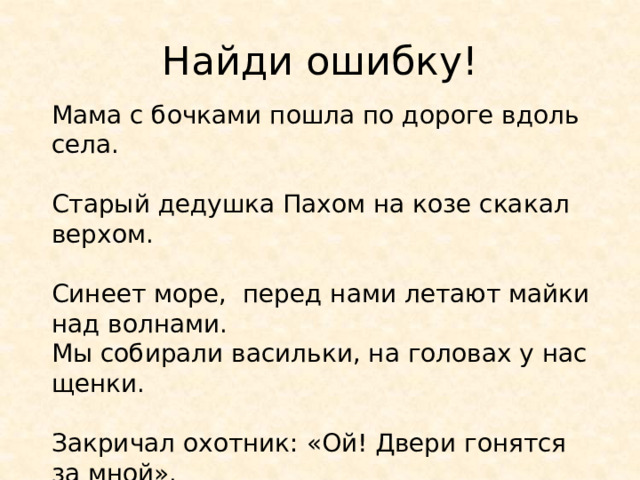 Найди ошибку! Мама с бочками пошла по дороге вдоль села. Старый дедушка Пахом на козе скакал верхом. Синеет море, перед нами летают майки над волнами. Мы собирали васильки, на головах у нас щенки. Закричал охотник: «Ой! Двери гонятся за мной». 