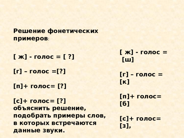 Решение фонетических примеров :    [ ж] - голос = [ ?]   [г] – голос =[?]   [п]+ голос= [?]   [с]+ голос= [?] объяснить решение, подобрать примеры слов, в которых встречаются данные звуки.   [ ж] - голос = [ш]   [г] – голос = [к]   [п]+ голос= [б]   [с]+ голос= [з], 
