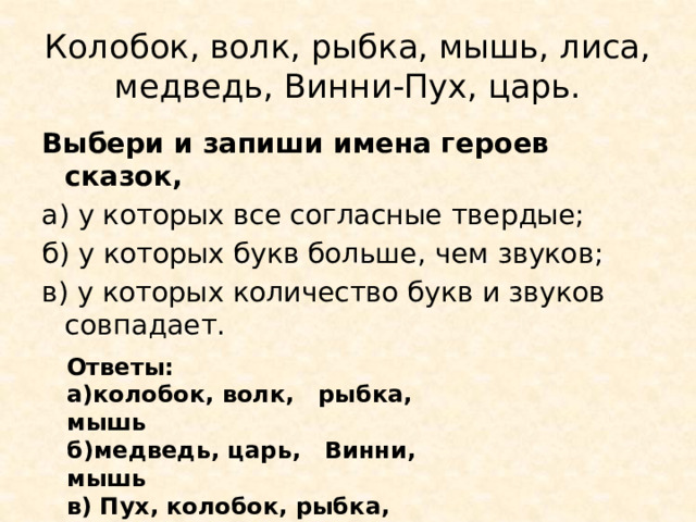 Колобок, волк, рыбка, мышь, лиса, медведь, Винни-Пух, царь. Выбери и запиши имена героев сказок, а) у которых все согласные твердые; б) у которых букв больше, чем звуков; в) у которых количество букв и звуков совпадает. Ответы: а)колобок, волк, рыбка, мышь б)медведь, царь, Винни, мышь в) Пух, колобок, рыбка, лиса, 