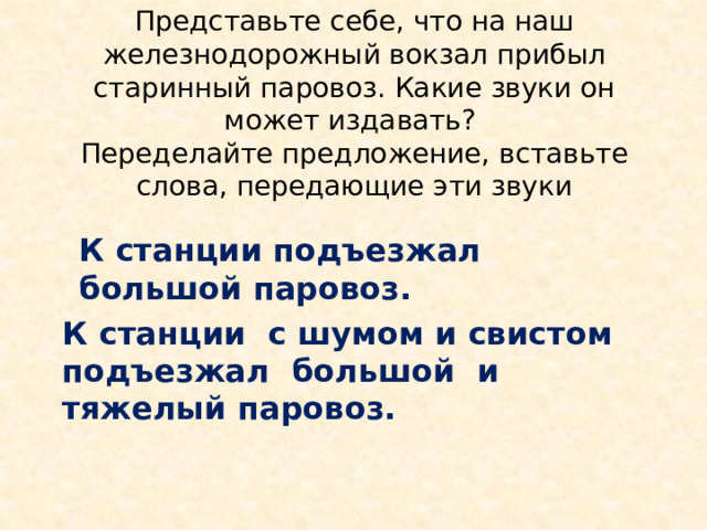 Представьте себе, что на наш железнодорожный вокзал прибыл старинный паровоз. Какие звуки он может издавать?  Переделайте предложение, вставьте слова, передающие эти звуки К станции подъезжал большой паровоз. К станции с шумом и свистом подъезжал большой и тяжелый паровоз. 