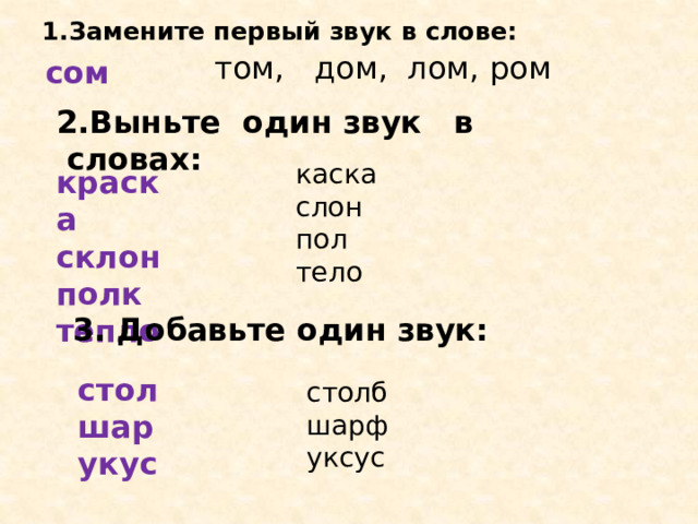 1.Замените первый звук в слове:   том, дом, лом, ром сом 2.Выньте один звук в словах: каска слон пол тело краска склон полк тепло   3. Добавьте один звук: стол шар укус столб шарф уксус 