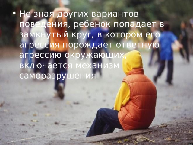 Не зная других вариантов поведения, ребенок попадает в замкнутый круг, в котором его агрессия порождает ответную агрессию окружающих, включается механизм саморазрушения 