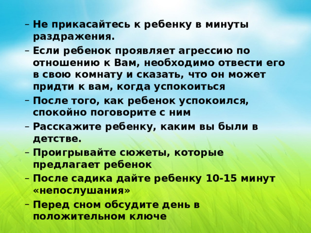 Не прикасайтесь к ребенку в минуты раздражения. Если ребенок проявляет агрессию по отношению к Вам, необходимо отвести его в свою комнату и сказать, что он может придти к вам, когда успокоиться После того, как ребенок успокоился, спокойно поговорите с ним Расскажите ребенку, каким вы были в детстве. Проигрывайте сюжеты, которые предлагает ребенок После садика дайте ребенку 10-15 минут «непослушания» Перед сном обсудите день в положительном ключе Не прикасайтесь к ребенку в минуты раздражения. Если ребенок проявляет агрессию по отношению к Вам, необходимо отвести его в свою комнату и сказать, что он может придти к вам, когда успокоиться После того, как ребенок успокоился, спокойно поговорите с ним Расскажите ребенку, каким вы были в детстве. Проигрывайте сюжеты, которые предлагает ребенок После садика дайте ребенку 10-15 минут «непослушания» Перед сном обсудите день в положительном ключе 