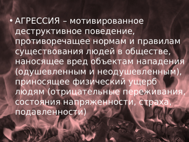 АГРЕССИЯ – мотивированное деструктивное поведение, противоречащее нормам и правилам существования людей в обществе, наносящее вред объектам нападения (одушевленным и неодушевленным), приносящее физический ущерб людям (отрицательные переживания, состояния напряженности, страха, подавленности) 