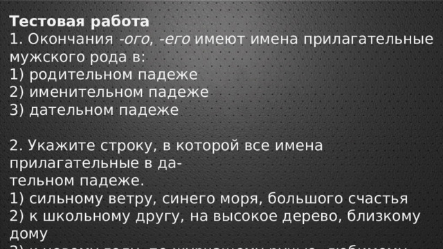 Тестовая работа 1. Окончания -ого , -его имеют имена прилагательные мужского рода в: 1) родительном падеже 2) именительном падеже 3) дательном падеже 2. Укажите строку, в которой все имена прилагательные в да- тельном падеже. 1) сильному ветру, синего моря, большого счастья 2) к школьному другу, на высокое дерево, близкому дому 3) к новому году, по журчащему ручью, любимому учителю 