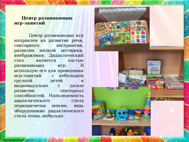  Центр развивающих игр-занятий  Центр развивающих игр направлен на развитие речи, сенсорного восприятия, развития мелкой моторики, воображения. Дидактический стол является частью развивающих игр. Я использую его для проведения игр-занятий с небольшой группой детей и индивидуально с целью развития сенсорных способностей. Наполняемость дидактического стола периодически меняю, ведь оборудование дидактического стола очень мобильно. 