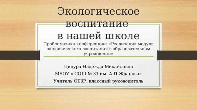 Экологическое воспитание  в нашей школе  Проблематика конференции: «Реализация модуля экологического воспитания в образовательном учреждении» Цицура Надежда Михайловна МБОУ « СОШ № 31 им. А.П.Жданова» Учитель ОБЗР, классный руководитель 