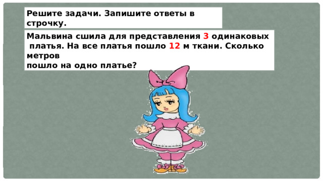 Решите задачи. Запишите ответы в строчку. Мальвина сшила для представления 3 одинаковых  платья. На все платья пошло 12 м ткани. Сколько метров пошло на одно платье? 
