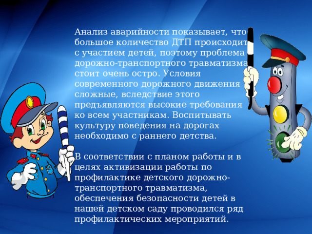 Анализ аварийности показывает, что большое количество ДТП происходит с участием детей, поэтому проблема дорожно-транспортного травматизма стоит очень остро. Условия современного дорожного движения сложные, вследствие этого предъявляются высокие требования ко всем участникам. Воспитывать культуру поведения на дорогах необходимо с раннего детства. В соответствии с планом работы и в целях активизации работы по профилактике детского дорожно-транспортного травматизма, обеспечения безопасности детей в нашей детском саду проводился ряд профилактических мероприятий. 