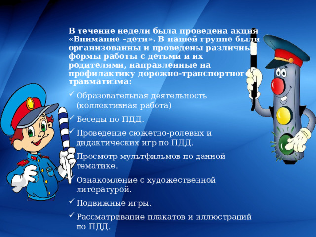 В течение недели была проведена акция «Внимание –дети». В нашей группе были организованны и проведены различные формы работы с детьми и их родителями, направленные на профилактику дорожно-транспортного травматизма: Образовательная деятельность (коллективная работа) Беседы по ПДД. Проведение сюжетно-ролевых и дидактических игр по ПДД. Просмотр мультфильмов по данной тематике. Ознакомление с художественной литературой. Подвижные игры. Рассматривание плакатов и иллюстраций по ПДД. 