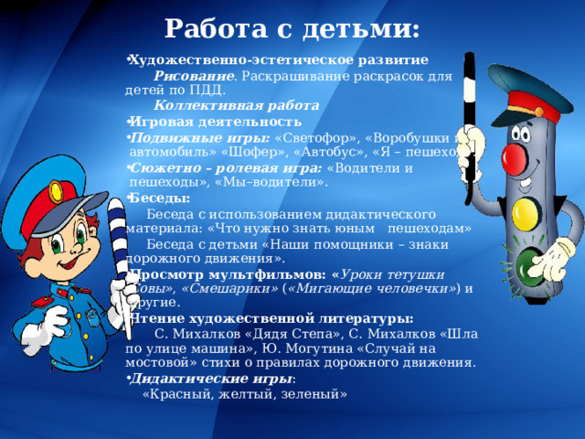 Работа с детьми: Художественно-эстетическое развитие  Рисование . Раскрашивание раскрасок для детей по ПДД.  Коллективная работа Игровая деятельность Подвижные игры:  «Светофор», «Воробушки и автомобиль» «Шофер», «Автобус», «Я – пешеход». Сюжетно – ролевая игра:  «Водители и пешеходы», «Мы–водители». Беседы:  Беседа с использованием дидактического материала: «Что нужно знать юным пешеходам»  Беседа с детьми «Наши помощники – знаки дорожного движения». Просмотр мультфильмов: « Уроки тетушки Совы» ,  «Смешарики»  ( «Мигающие человечки» ) и другие. Чтение художественной литературы:  С. Михалков «Дядя Степа», С. Михалков «Шла по улице машина», Ю. Могутина «Случай на мостовой» стихи о правилах дорожного движения. Дидактические игры :  «Красный, желтый, зеленый» 