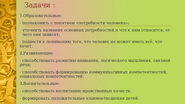 Задачи : 1.Образовательные: - познакомить с понятием «потребности человека»; уточнить названия основных потребностей и что к ним относится, от чего они зависят; - подвести к пониманию того, что человек не может иметь всё, что хочет. 2.Развивающие: - способствовать развитию внимания, логического мышления, связной речи; - способствовать формированию коммуникативных компетентностей, социальных компетентностей. 3.Воспитательные: - способствовать воспитанию нравственных качеств; - формировать положительные взаимоотношения детей. 1 