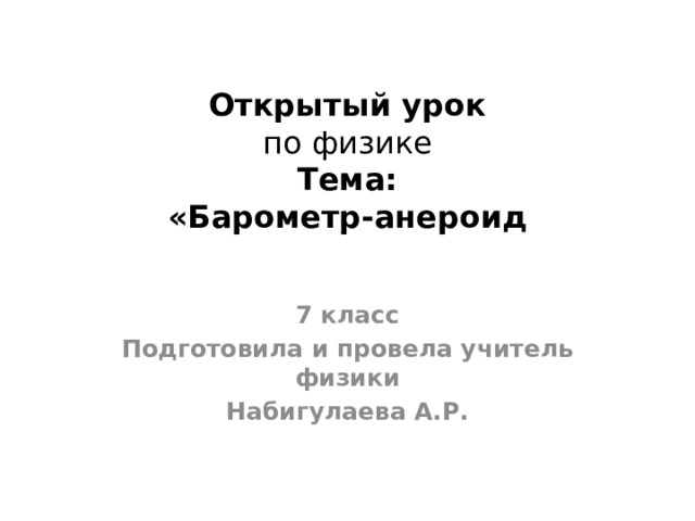 Открытый урок  по физике  Тема:  «Барометр-анероид 7 класс Подготовила и провела учитель физики Набигулаева А.Р. 