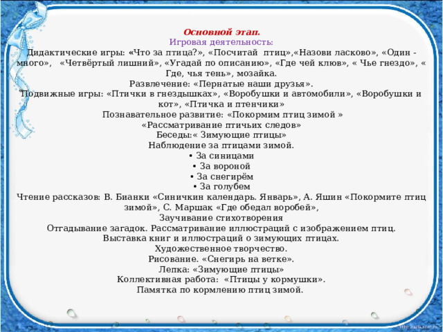 Основной этап. Игровая деятельность: Дидактические игры: « Что за  птица ?», «Посчитай птиц»,«Назови ласково», «Один - много», «Четвёртый лишний», «Угадай по описанию», «Где чей клюв», « Чье гнездо», « Где, чья тень», мозайка. Развлечение: «Пернатые наши друзья». Подвижные игры: «Птички в гнездышках» , «Воробушки и автомобили», «Воробушки и кот», «Птичка и птенчики»  Познавательное развитие:  «Покормим птиц зимой » «Рассматривание птичьих следов» Беседы:« Зимующие птицы» Наблюдение за птицами зимой. • За синицами • За вороной • За снегирём • За голубем Чтение рассказов: В. Бианки «Синичкин календарь. Январь», А. Яшин «Покормите птиц зимой», С. Маршак «Где обедал воробей», Заучивание стихотворения Отгадывание загадок. Рассматривание иллюстраций с изображением птиц. Выставка книг и иллюстраций о зимующих птицах. Художественное творчество. Рисование. «Снегирь на ветке». Лепка: «Зимующие птицы» Коллективная работа: «Птицы у кормушки». Памятка по кормлению птиц зимой. « 