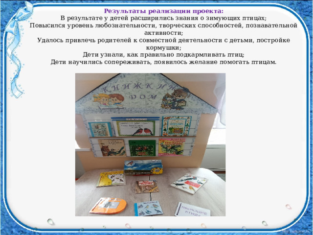 Результаты реализации проекта: В результате у детей расширились знания о зимующих птицах; Повысился уровень любознательности, творческих способностей, познавательной активности; Удалось привлечь родителей к совместной деятельности с детьми, постройке кормушки; Дети узнали, как правильно подкармливать птиц; Дети научились сопереживать, появилось желание помогать птицам. 